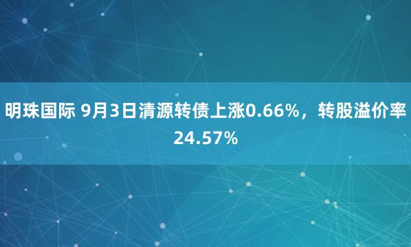 明珠国际 9月3日清源转债上涨0.66%，转股溢价率24.57%