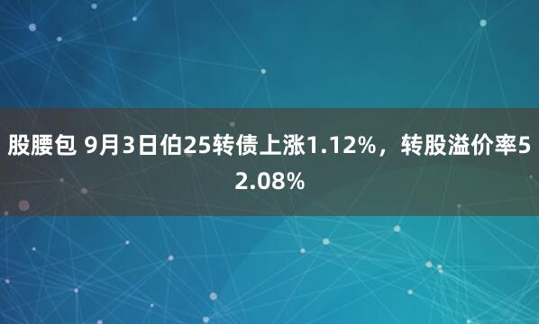 股腰包 9月3日伯25转债上涨1.12%，转股溢价率52.08%