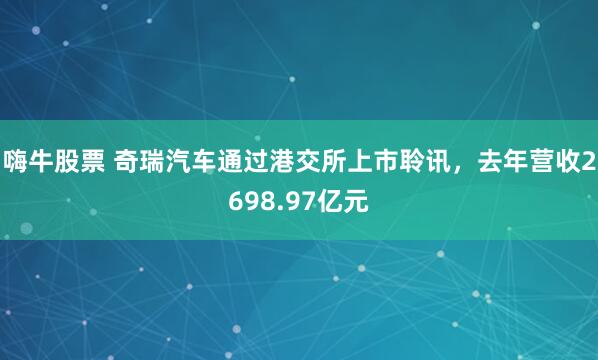 嗨牛股票 奇瑞汽车通过港交所上市聆讯，去年营收2698.97亿元
