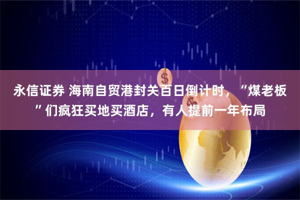 永信证券 海南自贸港封关百日倒计时，“煤老板”们疯狂买地买酒店，有人提前一年布局