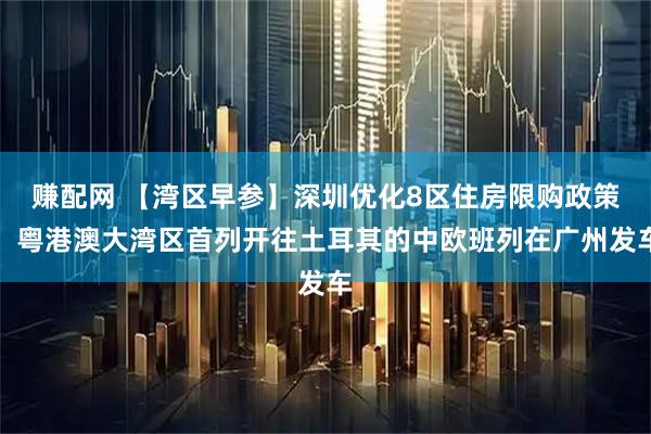 赚配网 【湾区早参】深圳优化8区住房限购政策；粤港澳大湾区首列开往土耳其的中欧班列在广州发车