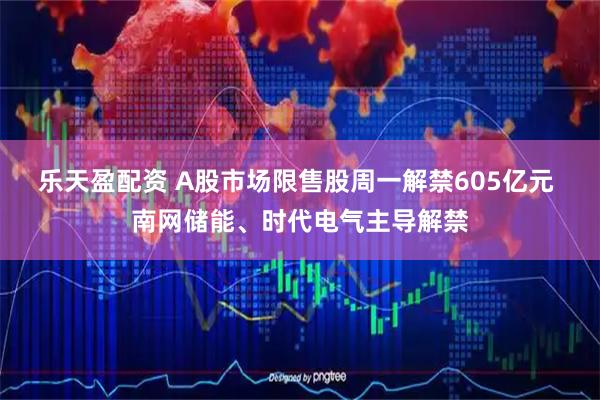 乐天盈配资 A股市场限售股周一解禁605亿元 南网储能、时代电气主导解禁