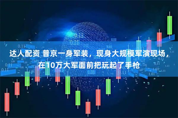 达人配资 普京一身军装，现身大规模军演现场，在10万大军面前把玩起了手枪