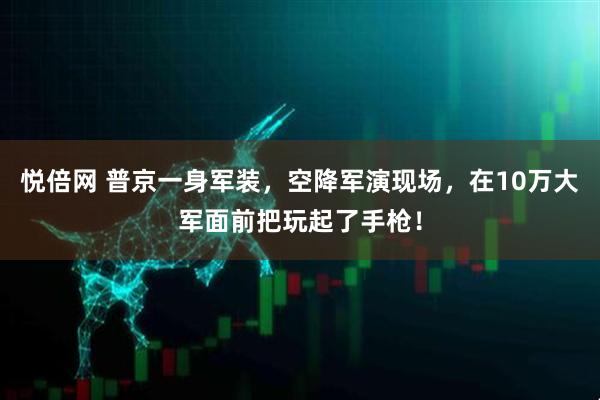 悦倍网 普京一身军装，空降军演现场，在10万大军面前把玩起了手枪！