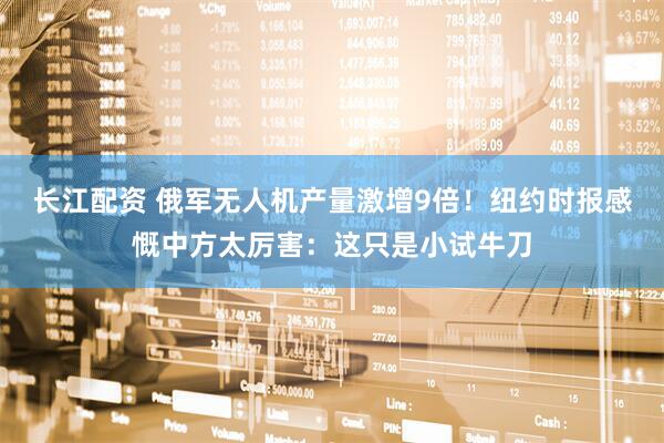 长江配资 俄军无人机产量激增9倍！纽约时报感慨中方太厉害：这只是小试牛刀