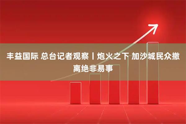 丰益国际 总台记者观察丨炮火之下 加沙城民众撤离绝非易事