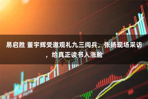 易启胜 董宇辉受邀观礼九三阅兵，张扬现场采访，给真正读书人涨脸