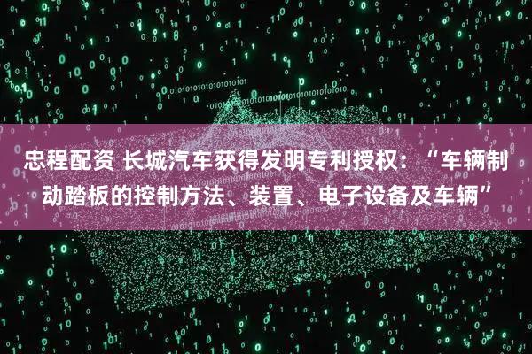 忠程配资 长城汽车获得发明专利授权：“车辆制动踏板的控制方法、装置、电子设备及车辆”