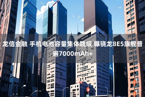 龙信金融 手机电池容量集体跳级 曝骁龙8E5旗舰普遍7000mAh+