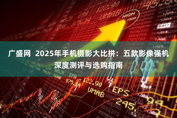 广盛网  2025年手机摄影大比拼：五款影像强机深度测评与选购指南