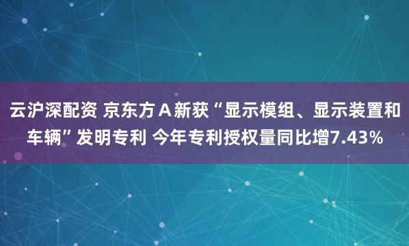云沪深配资 京东方Ａ新获“显示模组、显示装置和车辆”发明专利 今年专利授权量同比增7.43%