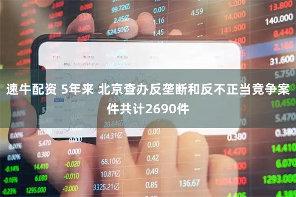 速牛配资 5年来 北京查办反垄断和反不正当竞争案件共计2690件