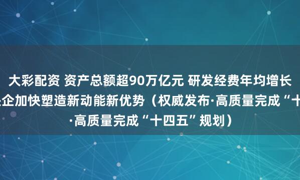 大彩配资 资产总额超90万亿元 研发经费年均增长6.5% 国资央企加快塑造新动能新优势（权威发布·高质量完成“十四五”规划）