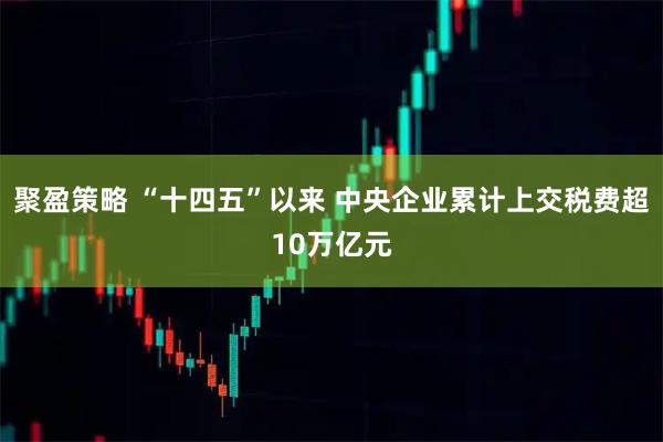 聚盈策略 “十四五”以来 中央企业累计上交税费超10万亿元