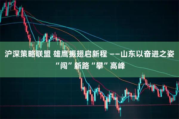 沪深策略联盟 雄鹰振翅启新程 ——山东以奋进之姿“闯”新路“攀”高峰