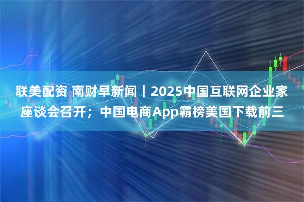 联美配资 南财早新闻｜2025中国互联网企业家座谈会召开；中国电商App霸榜美国下载前三
