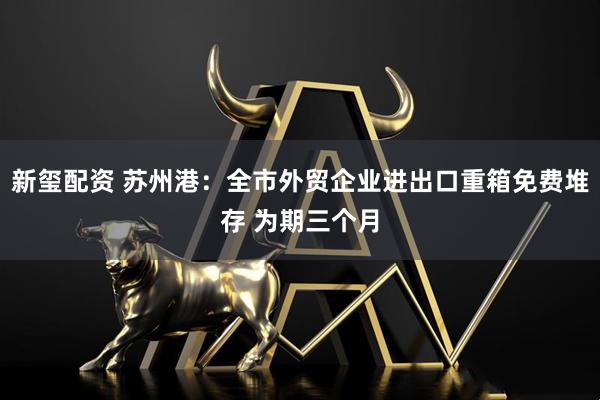 新玺配资 苏州港：全市外贸企业进出口重箱免费堆存 为期三个月