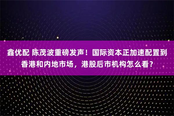 鑫优配 陈茂波重磅发声！国际资本正加速配置到香港和内地市场，港股后市机构怎么看？