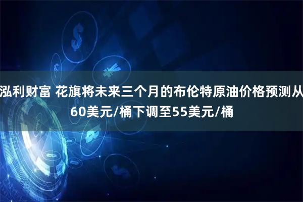 泓利财富 花旗将未来三个月的布伦特原油价格预测从60美元/桶下调至55美元/桶
