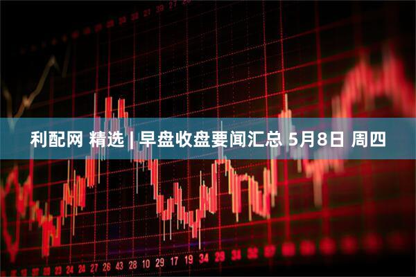 利配网 精选 | 早盘收盘要闻汇总 5月8日 周四