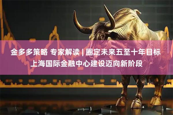 金多多策略 专家解读 | 圈定未来五至十年目标 上海国际金融中心建设迈向新阶段