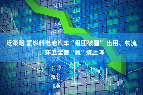 泛策略 氢燃料电池汽车“组团破圈” 出租、物流、环卫全都“氢”装上阵