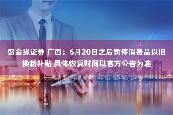 盛金缘证券 广西：6月20日之后暂停消费品以旧换新补贴 具体恢复时间以官方公告为准