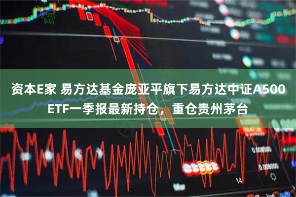 资本E家 易方达基金庞亚平旗下易方达中证A500ETF一季报最新持仓，重仓贵州茅台