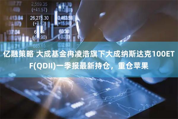 亿融策略 大成基金冉凌浩旗下大成纳斯达克100ETF(QDII)一季报最新持仓，重仓苹果