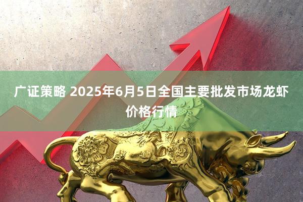 广证策略 2025年6月5日全国主要批发市场龙虾价格行情