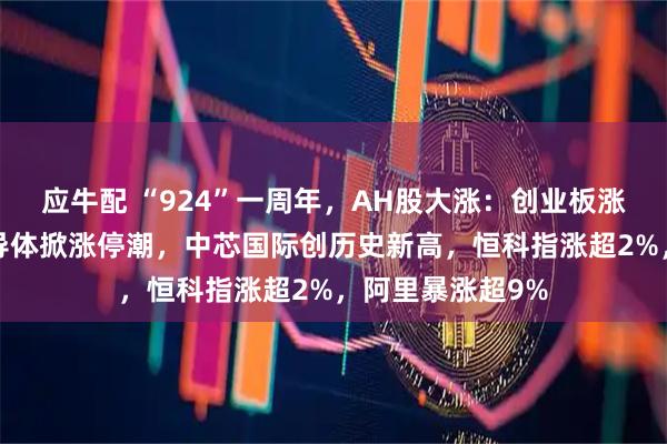 应牛配 “924”一周年，AH股大涨：创业板涨超2%，芯片半导体掀涨停潮，中芯国际创历史新高，恒科指涨超2%，阿里暴涨超9%