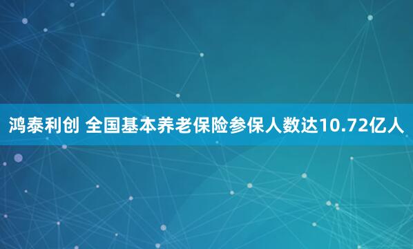 鸿泰利创 全国基本养老保险参保人数达10.72亿人