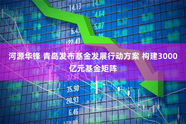 河源华锋 青岛发布基金发展行动方案 构建3000亿元基金矩阵