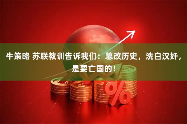 牛策略 苏联教训告诉我们：篡改历史，洗白汉奸，是要亡国的！
