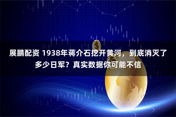 展鵬配资 1938年蒋介石挖开黄河，到底消灭了多少日军？真实数据你可能不信