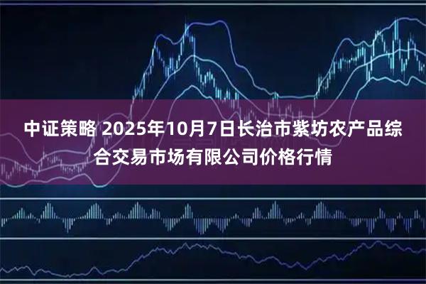 中证策略 2025年10月7日长治市紫坊农产品综合交易市场有限公司价格行情