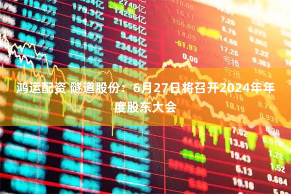 鸿运配资 隧道股份：6月27日将召开2024年年度股东大会