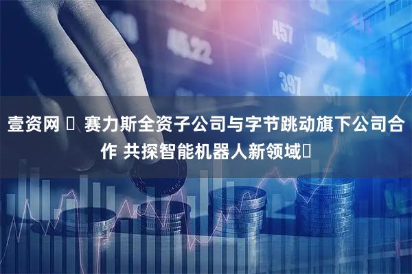 壹资网 ​赛力斯全资子公司与字节跳动旗下公司合作 共探智能机器人新领域​