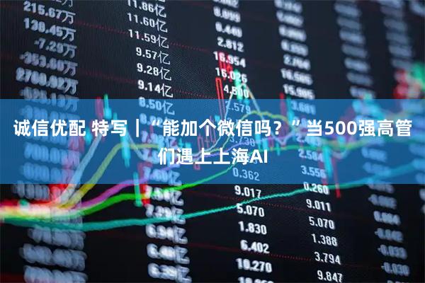诚信优配 特写｜“能加个微信吗？”当500强高管们遇上上海AI