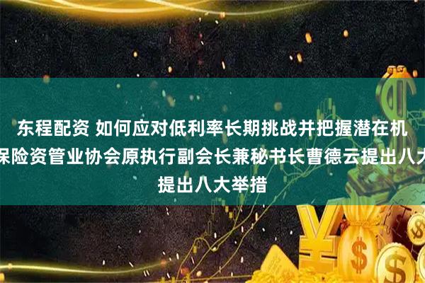 东程配资 如何应对低利率长期挑战并把握潜在机遇？保险资管业协会原执行副会长兼秘书长曹德云提出八大举措