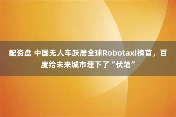 配资盘 中国无人车跃居全球Robotaxi榜首，百度给未来城市埋下了“伏笔”