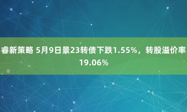 睿新策略 5月9日景23转债下跌1.55%，转股溢价率19.06%
