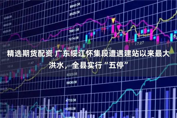 精选期货配资 广东绥江怀集段遭遇建站以来最大洪水,全县实行“五停”