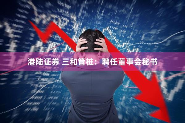 港陆证券 三和管桩：聘任董事会秘书